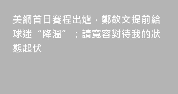 美網首日賽程出爐，鄭欽文提前給球迷“降溫”：請寬容對待我的狀態起伏