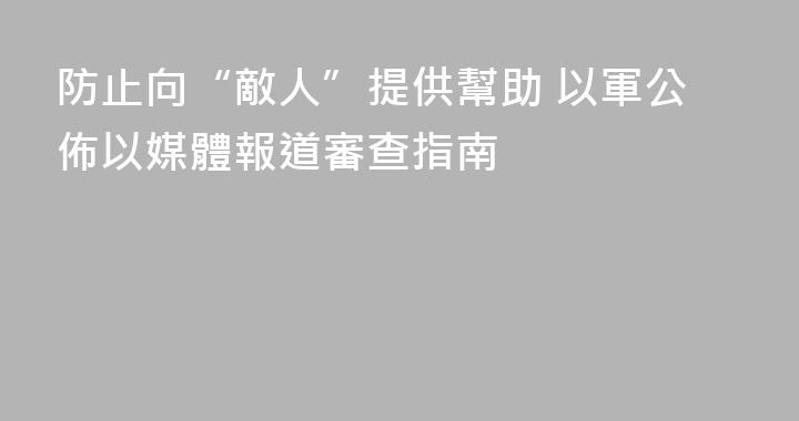 防止向“敵人”提供幫助 以軍公佈以媒體報道審查指南