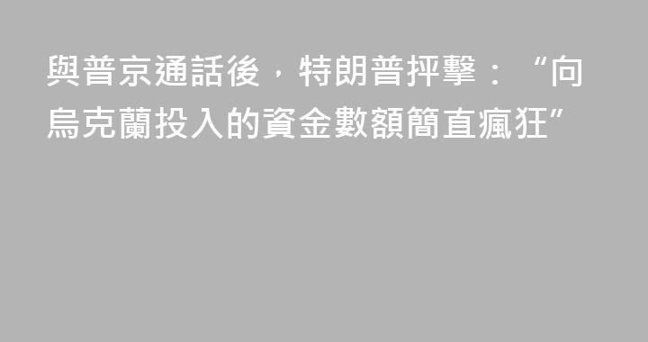 與普京通話後，特朗普抨擊：“向烏克蘭投入的資金數額簡直瘋狂”