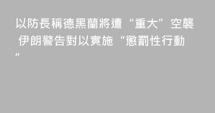 以防長稱德黑蘭將遭“重大”空襲 伊朗警告對以實施“懲罰性行動”