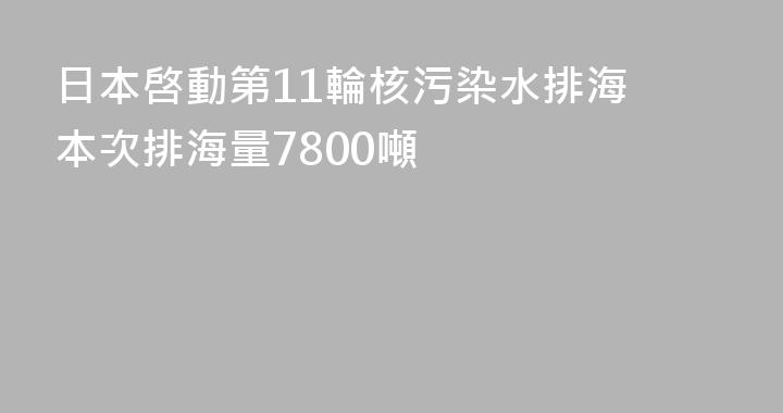 日本啓動第11輪核污染水排海 本次排海量7800噸