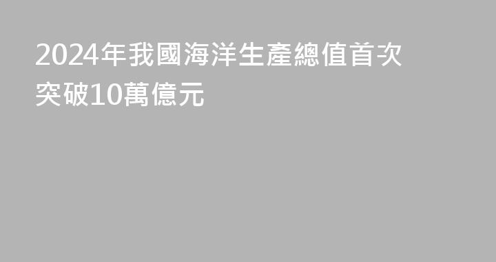 2024年我國海洋生產總值首次突破10萬億元