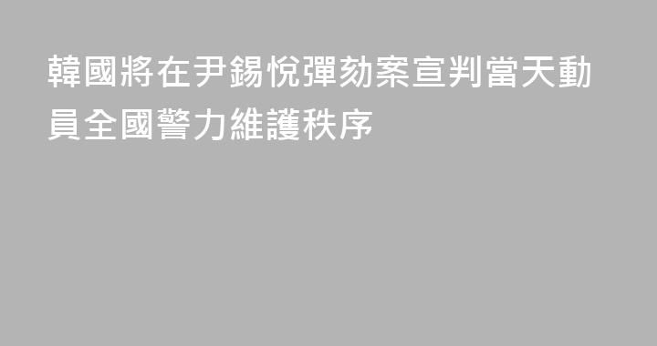 韓國將在尹錫悅彈劾案宣判當天動員全國警力維護秩序