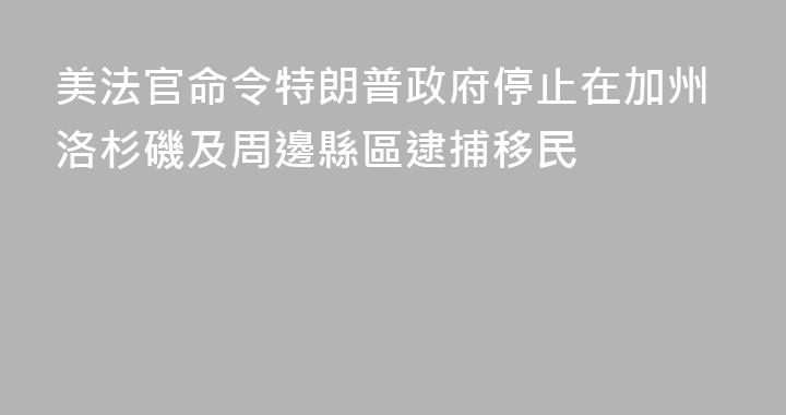 美法官命令特朗普政府停止在加州洛杉磯及周邊縣區逮捕移民