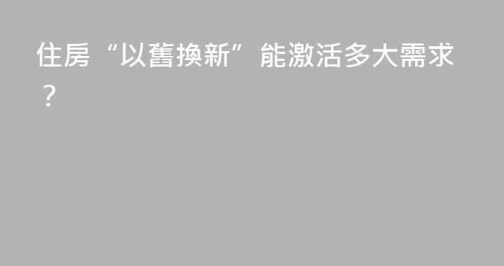 住房“以舊換新”能激活多大需求？