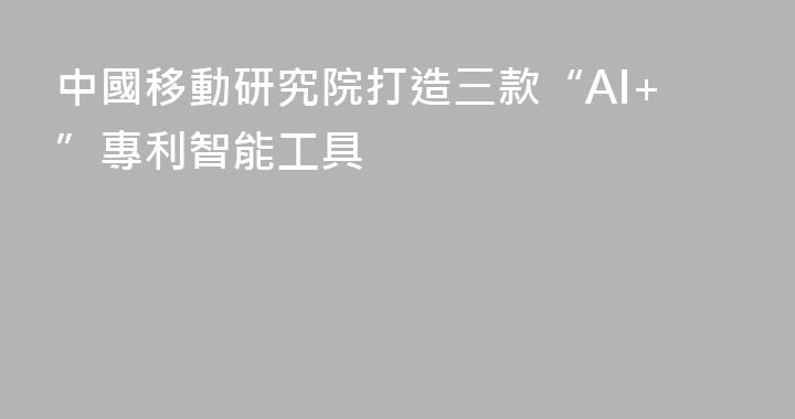 中國移動研究院打造三款“AI+”專利智能工具