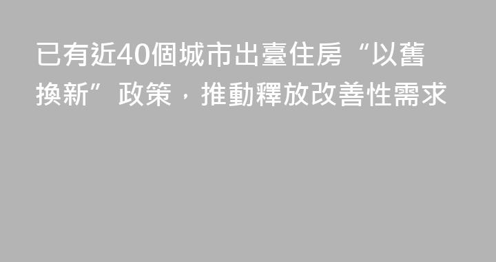 已有近40個城市出臺住房“以舊換新”政策，推動釋放改善性需求