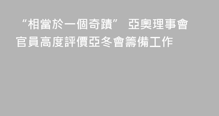 “相當於一個奇蹟” 亞奧理事會官員高度評價亞冬會籌備工作