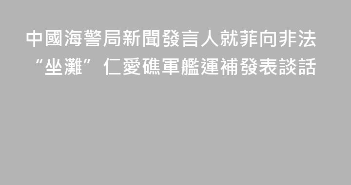 中國海警局新聞發言人就菲向非法“坐灘”仁愛礁軍艦運補發表談話
