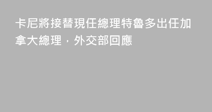 卡尼將接替現任總理特魯多出任加拿大總理，外交部回應