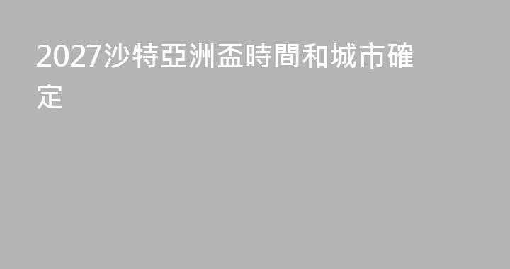 2027沙特亞洲盃時間和城市確定