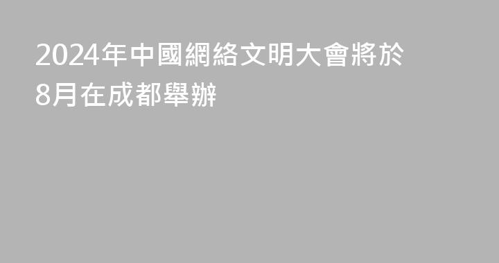 2024年中國網絡文明大會將於8月在成都舉辦