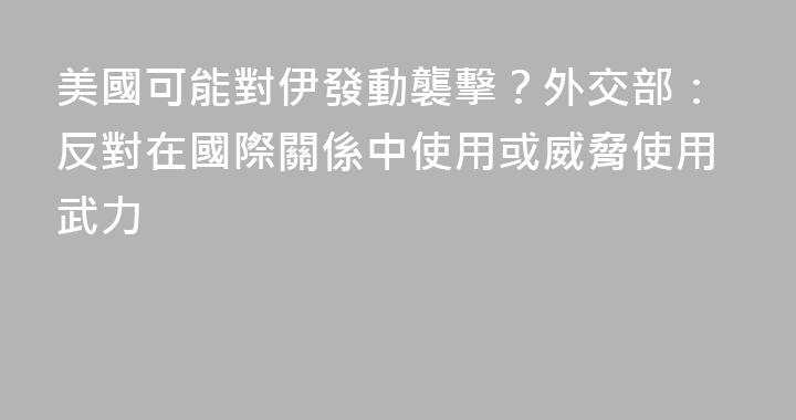 美國可能對伊發動襲擊？外交部：反對在國際關係中使用或威脅使用武力