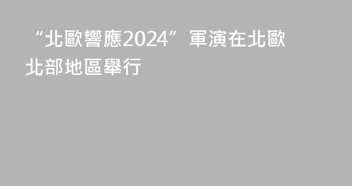 “北歐響應2024”軍演在北歐北部地區舉行