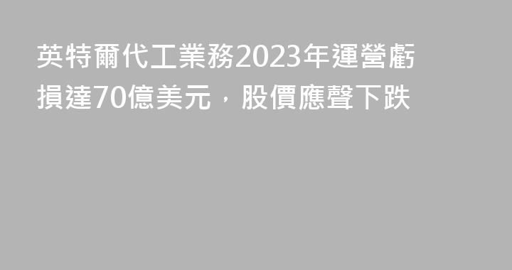 英特爾代工業務2023年運營虧損達70億美元，股價應聲下跌