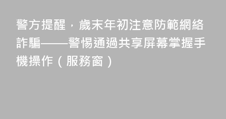 警方提醒，歲末年初注意防範網絡詐騙——警惕通過共享屏幕掌握手機操作（服務窗）