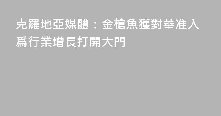 克羅地亞媒體：金槍魚獲對華准入爲行業增長打開大門