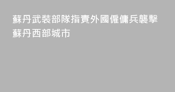 蘇丹武裝部隊指責外國僱傭兵襲擊蘇丹西部城市