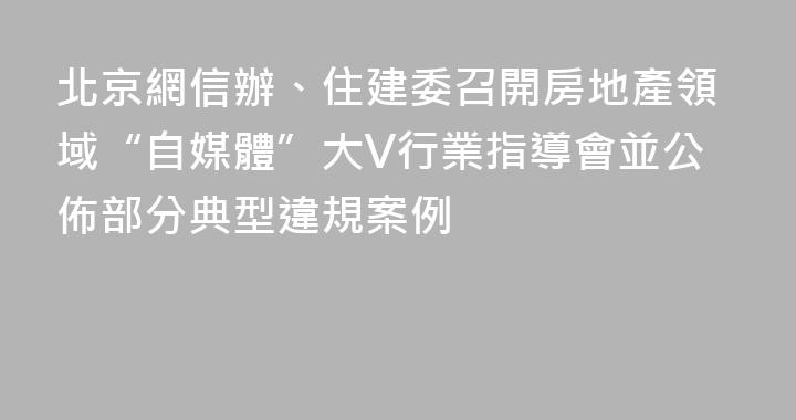 北京網信辦、住建委召開房地產領域“自媒體”大V行業指導會並公佈部分典型違規案例
