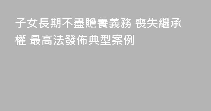 子女長期不盡贍養義務 喪失繼承權 最高法發佈典型案例