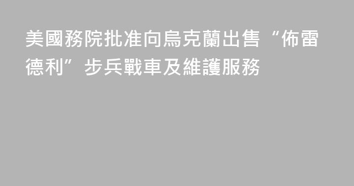 美國務院批准向烏克蘭出售“佈雷德利”步兵戰車及維護服務