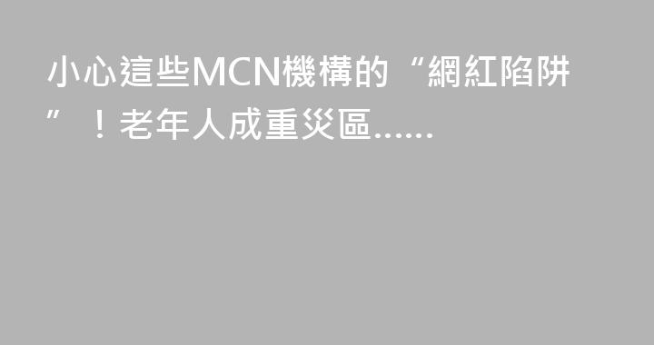 小心這些MCN機構的“網紅陷阱”！老年人成重災區……