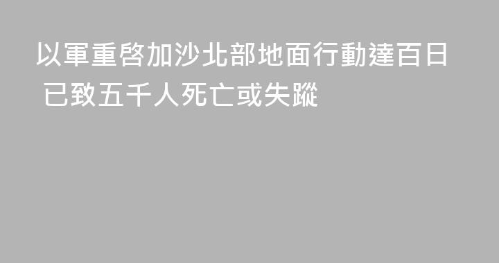 以軍重啓加沙北部地面行動達百日 已致五千人死亡或失蹤