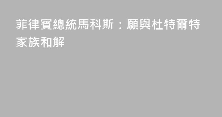 菲律賓總統馬科斯：願與杜特爾特家族和解