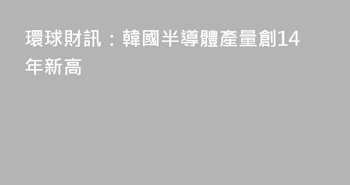 環球財訊：韓國半導體產量創14年新高
