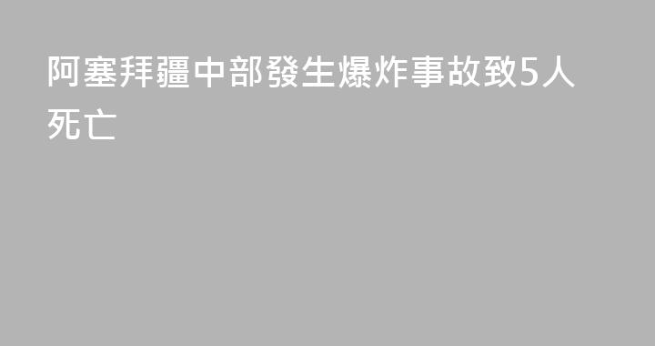 阿塞拜疆中部發生爆炸事故致5人死亡