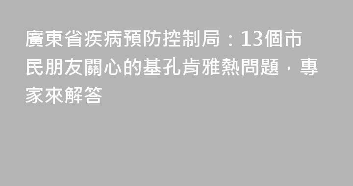 廣東省疾病預防控制局：13個市民朋友關心的基孔肯雅熱問題，專家來解答