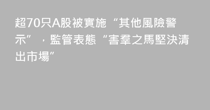 超70只A股被實施“其他風險警示”，監管表態“害羣之馬堅決清出市場”