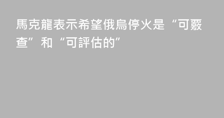 馬克龍表示希望俄烏停火是“可覈查”和“可評估的”