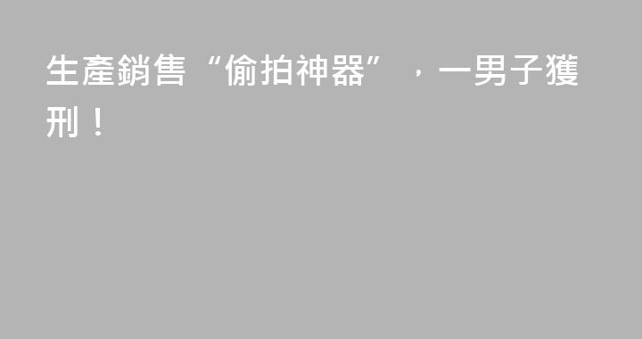 生產銷售“偷拍神器”，一男子獲刑！