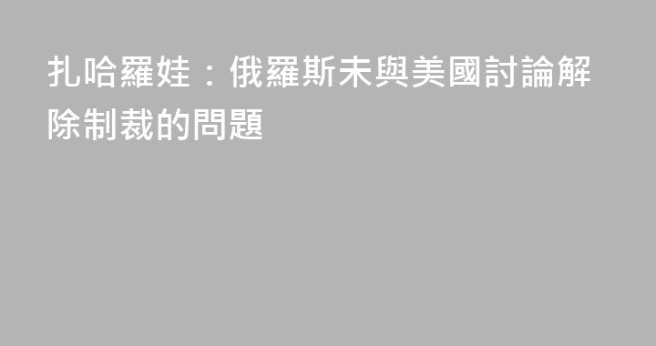 扎哈羅娃：俄羅斯未與美國討論解除制裁的問題