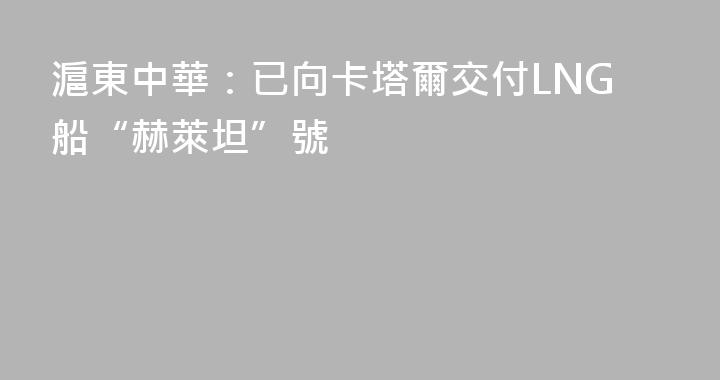 滬東中華：已向卡塔爾交付LNG船“赫萊坦”號