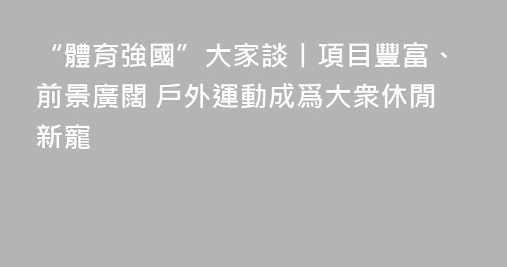 “體育強國”大家談丨項目豐富、前景廣闊 戶外運動成爲大衆休閒新寵