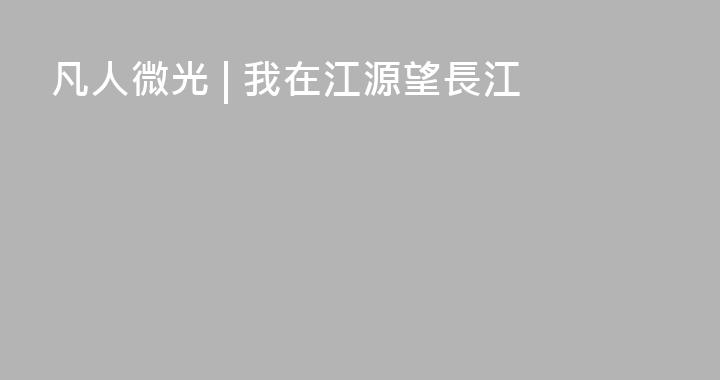 凡人微光 | 我在江源望長江