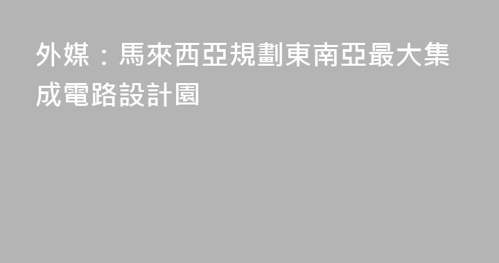 外媒：馬來西亞規劃東南亞最大集成電路設計園
