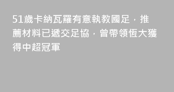51歲卡納瓦羅有意執教國足，推薦材料已遞交足協，曾帶領恆大獲得中超冠軍