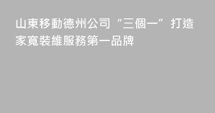 山東移動德州公司“三個一”打造家寬裝維服務第一品牌