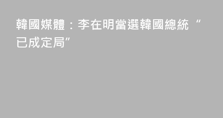韓國媒體：李在明當選韓國總統“已成定局”