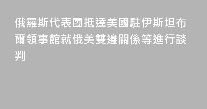 俄羅斯代表團抵達美國駐伊斯坦布爾領事館就俄美雙邊關係等進行談判