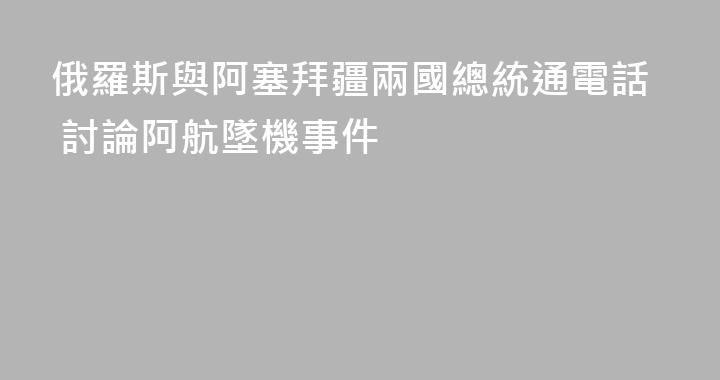 俄羅斯與阿塞拜疆兩國總統通電話 討論阿航墜機事件