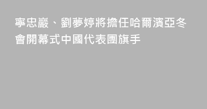 寧忠巖、劉夢婷將擔任哈爾濱亞冬會開幕式中國代表團旗手
