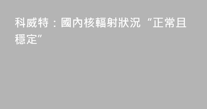 科威特：國內核輻射狀況“正常且穩定”