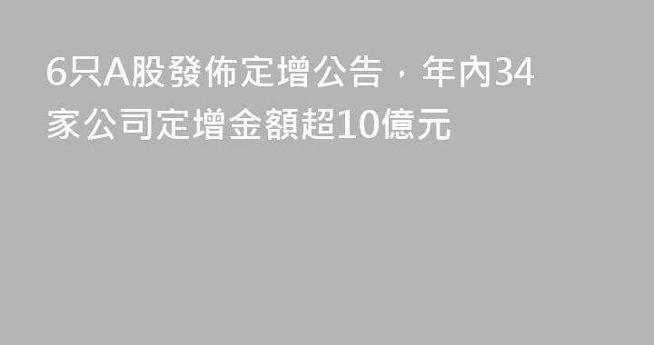 6只A股發佈定增公告，年內34家公司定增金額超10億元