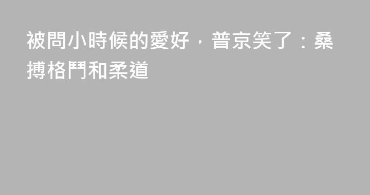 被問小時候的愛好，普京笑了：桑搏格鬥和柔道