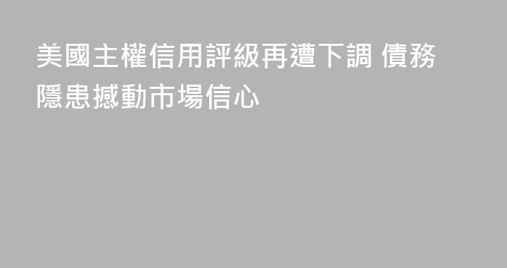 美國主權信用評級再遭下調 債務隱患撼動市場信心