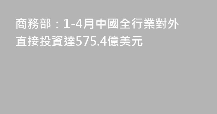 商務部：1-4月中國全行業對外直接投資達575.4億美元